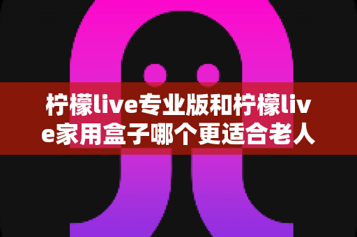 柠檬live专业版和柠檬live家用盒子哪个更适合老人用?一份写给子女的适老化选购全攻略 柠檬live专业版和柠檬live家用盒子哪个更适合老人用?一份写给子女的适老化选购全攻略
