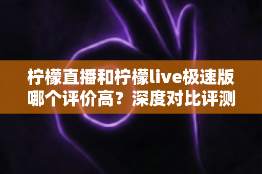 柠檬直播和柠檬live极速版哪个评价高？深度对比评测帮你选对版本
