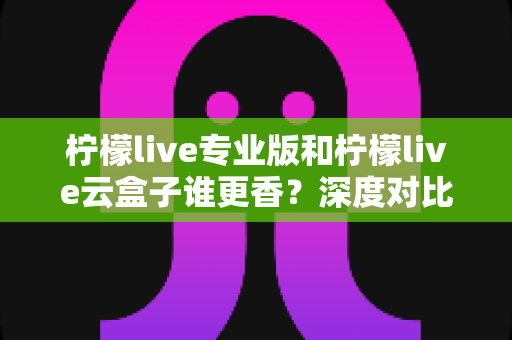 柠檬live专业版和柠檬live云盒子谁更香？深度对比评测帮你选对直播工具