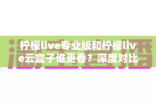 柠檬live专业版和柠檬live云盒子谁更香？深度对比评测帮你选对直播工具