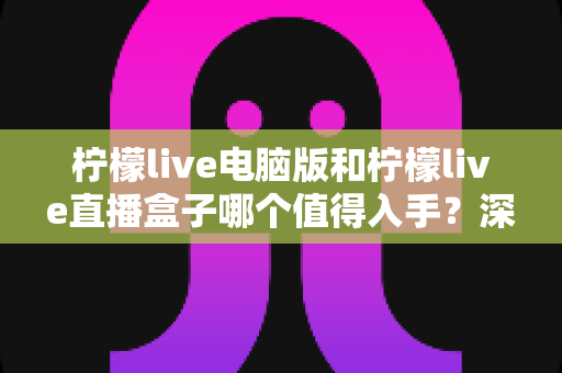 柠檬live电脑版和柠檬live直播盒子哪个值得入手？深度对比分析与避坑选购指南