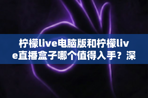 柠檬live电脑版和柠檬live直播盒子哪个值得入手？深度对比分析与避坑选购指南
