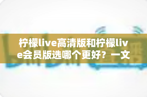 柠檬live高清版和柠檬live会员版选哪个更好？一文讲清差异、价格与适用人群