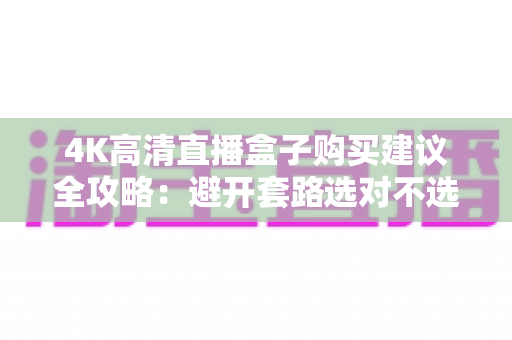 4K高清直播盒子购买建议全攻略：避开套路选对不选贵，看这篇就够了