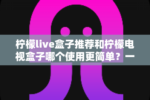 柠檬live盒子推荐和柠檬电视盒子哪个使用更简单？一文读懂选购与实操全攻略