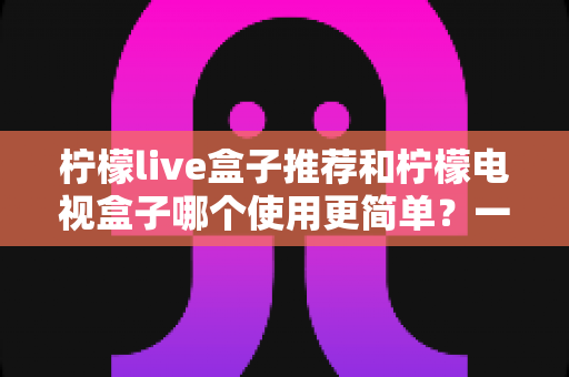 柠檬live盒子推荐和柠檬电视盒子哪个使用更简单？一文读懂选购与实操全攻略