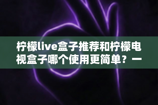 柠檬live盒子推荐和柠檬电视盒子哪个使用更简单？一文读懂选购与实操全攻略