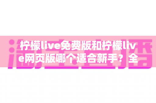 柠檬live免费版和柠檬live网页版哪个适合新手?全方位对比分析与使用指南 柠檬live免费版和柠檬live网页版哪个适合新手?全方位对比分析与使用指南