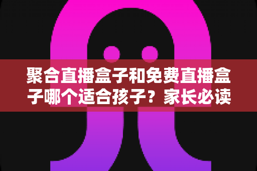 聚合直播盒子和免费直播盒子哪个适合孩子?家长必读的选购与安全防护全指南 聚合直播盒子和免费直播盒子哪个适合孩子?家长必读的选购与安全防护全指南