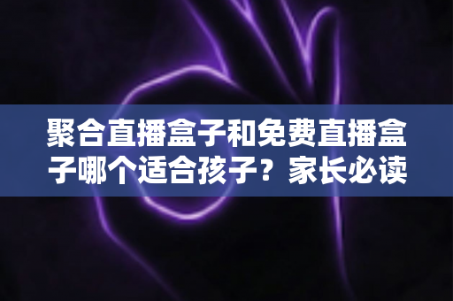 聚合直播盒子和免费直播盒子哪个适合孩子？家长必读的选购与安全防护全指南