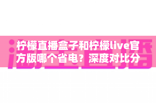 柠檬直播盒子和柠檬live官方版哪个省电？深度对比分析与实用省电指南全解析