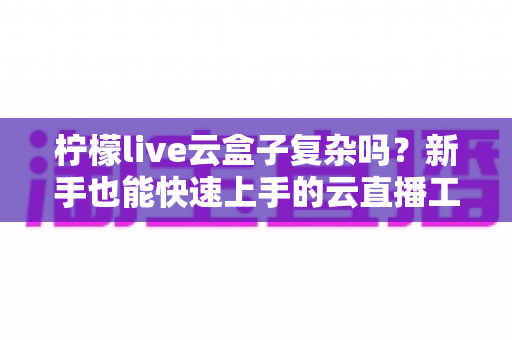 柠檬live云盒子复杂吗?新手也能快速上手的云直播工具全解析 柠檬live云盒子复杂吗?新手也能快速上手的云直播工具全解析