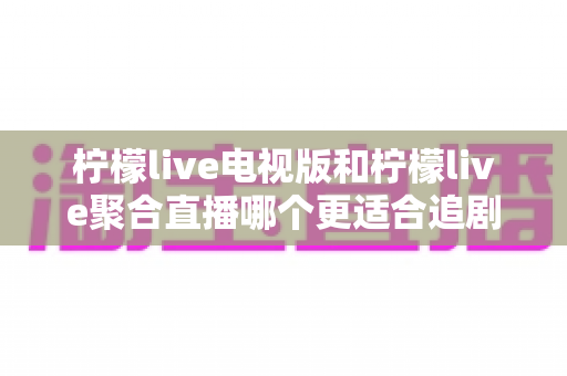 柠檬live电视版和柠檬live聚合直播哪个更适合追剧？一文读懂两大版本差异，选对追剧利器不踩坑