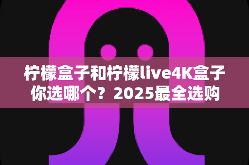 柠檬盒子和柠檬live4K盒子你选哪个?2025最全选购指南,一文看懂两款电视盒子的真实差距与最佳选择 柠檬盒子和柠檬live4K盒子你选哪个?2025最全选购指南,一文看懂两款电视盒子的真实差距与最佳选择