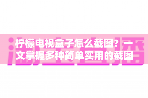 柠檬电视盒子怎么截图？一文掌握多种简单实用的截图技巧，精彩画面一键保存