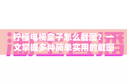 柠檬电视盒子怎么截图？一文掌握多种简单实用的截图技巧，精彩画面一键保存