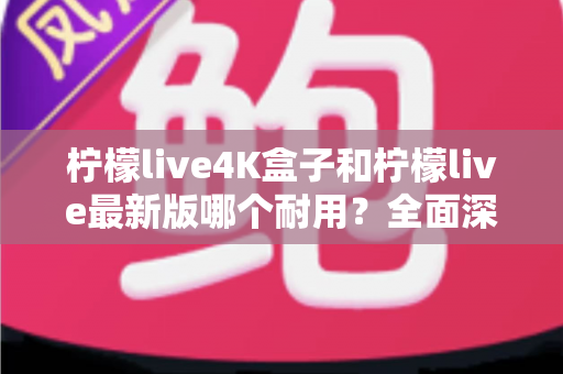 柠檬live4K盒子和柠檬live最新版哪个耐用？全面深度对比解析，帮你选到更耐用的电视盒子