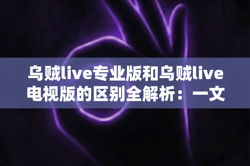 乌贼live专业版和乌贼live电视版的区别全解析：一文读懂两大版本差异，帮你选对版本畅享极致直播体验