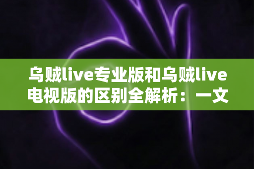 乌贼live专业版和乌贼live电视版的区别全解析：一文读懂两大版本差异，帮你选对版本畅享极致直播体验