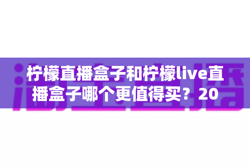 柠檬直播盒子和柠檬live直播盒子哪个更值得买?2025年最全选购对比指南,看完不踩坑 柠檬直播盒子和柠檬live直播盒子哪个更值得买?2025年最全选购对比指南,看完不踩坑