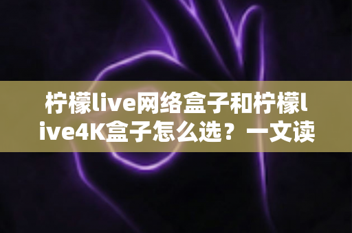 柠檬live网络盒子和柠檬live4K盒子怎么选？一文读懂两款电视盒子的真实差异与选购技巧