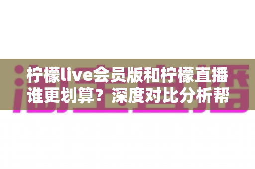 柠檬live会员版和柠檬直播谁更划算?深度对比分析帮你省钱又省心 柠檬live会员版和柠檬直播谁更划算?深度对比分析帮你省钱又省心
