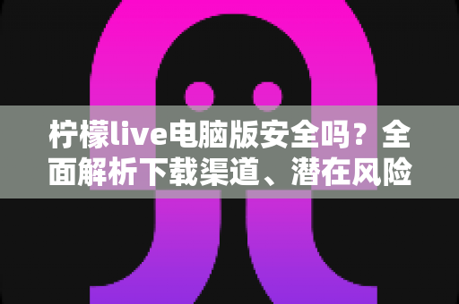 柠檬live电脑版安全吗?全面解析下载渠道、潜在风险与安全防护指南 柠檬live电脑版安全吗?全面解析下载渠道、潜在风险与安全防护指南