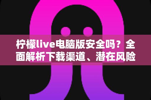 柠檬live电脑版安全吗?全面解析下载渠道、潜在风险与安全防护指南 柠檬live电脑版安全吗?全面解析下载渠道、潜在风险与安全防护指南
