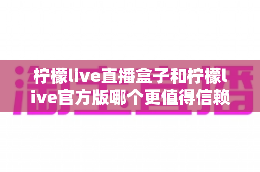 柠檬live直播盒子和柠檬live官方版哪个更值得信赖？深度对比分析帮你做出明智选择