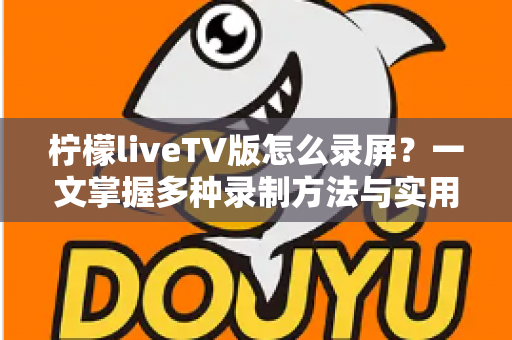柠檬liveTV版怎么录屏?一文掌握多种录制方法与实用技巧 柠檬liveTV版怎么录屏?一文掌握多种录制方法与实用技巧