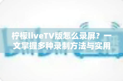 柠檬liveTV版怎么录屏?一文掌握多种录制方法与实用技巧 柠檬liveTV版怎么录屏?一文掌握多种录制方法与实用技巧