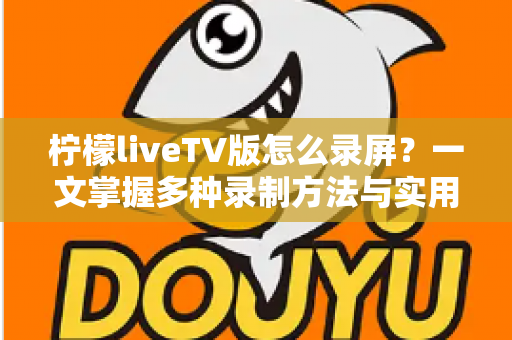 柠檬liveTV版怎么录屏?一文掌握多种录制方法与实用技巧 柠檬liveTV版怎么录屏?一文掌握多种录制方法与实用技巧