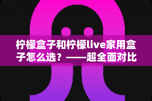 柠檬盒子和柠檬live家用盒子怎么选？——超全面对比评测与家庭选购避坑指南