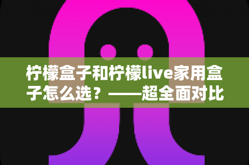 柠檬盒子和柠檬live家用盒子怎么选？——超全面对比评测与家庭选购避坑指南