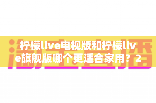 柠檬live电视版和柠檬live旗舰版哪个更适合家用？2025家庭用户最全选购对比指南