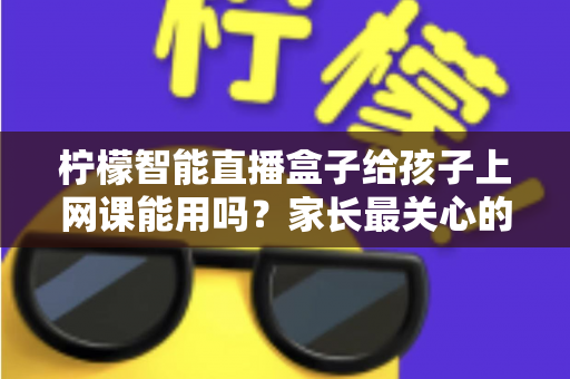 柠檬智能直播盒子给孩子上网课能用吗？家长最关心的大屏网课问题一次说清