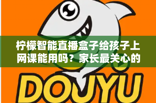 柠檬智能直播盒子给孩子上网课能用吗？家长最关心的大屏网课问题一次说清