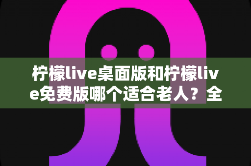 柠檬live桌面版和柠檬live免费版哪个适合老人？全面对比分析与使用指南