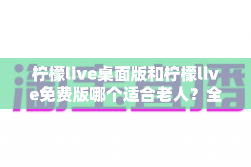 柠檬live桌面版和柠檬live免费版哪个适合老人？全面对比分析与使用指南