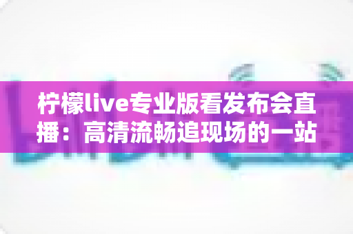 柠檬live专业版看发布会直播:高清流畅追现场的一站式观看指南 柠檬live专业版看发布会直播:高清流畅追现场的一站式观看指南