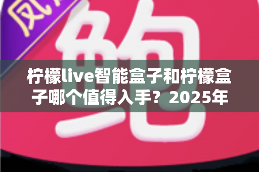 柠檬live智能盒子和柠檬盒子哪个值得入手？2025年最全选购对比指南，看完不再纠结！
