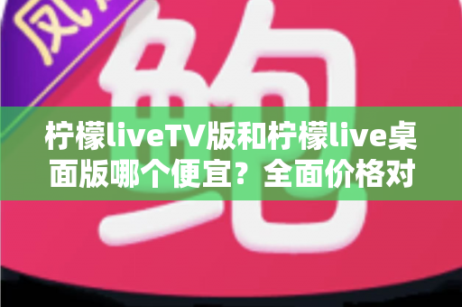 柠檬liveTV版和柠檬live桌面版哪个便宜？全面价格对比与省钱选购指南