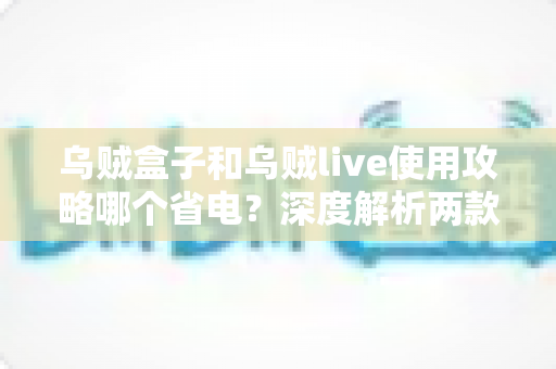 乌贼盒子和乌贼live使用攻略哪个省电?深度解析两款应用的耗电差异与省电秘籍 乌贼盒子和乌贼live使用攻略哪个省电?深度解析两款应用的耗电差异与省电秘籍