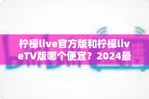 柠檬live官方版和柠檬liveTV版哪个便宜?2024最新价格对比与省钱选购全指南 柠檬live官方版和柠檬liveTV版哪个便宜?2024最新价格对比与省钱选购全指南