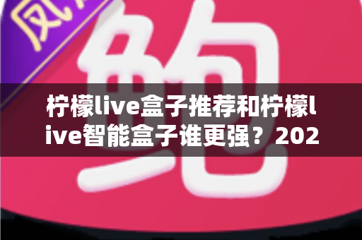 柠檬live盒子推荐和柠檬live智能盒子谁更强？2025年深度对比评测与选购指南