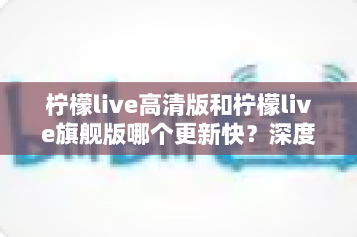 柠檬live高清版和柠檬live旗舰版哪个更新快？深度对比解析与选择指南