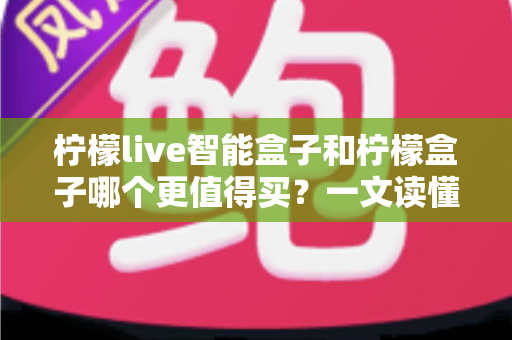 柠檬live智能盒子和柠檬盒子哪个更值得买？一文读懂两款机顶盒的真实差异与选购建议