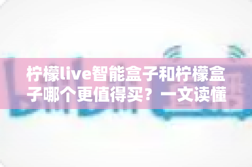 柠檬live智能盒子和柠檬盒子哪个更值得买？一文读懂两款机顶盒的真实差异与选购建议