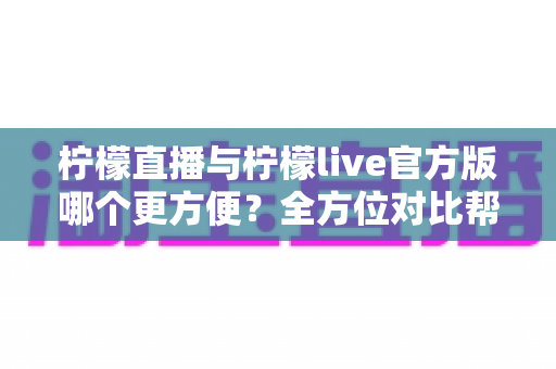 柠檬直播与柠檬live官方版哪个更方便？全方位对比帮你找到最省心的选择