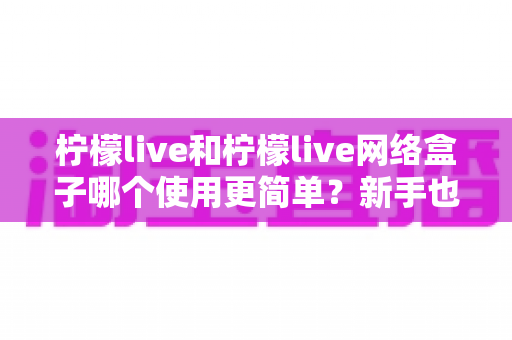 柠檬live和柠檬live网络盒子哪个使用更简单？新手也能秒懂的全面对比指南
